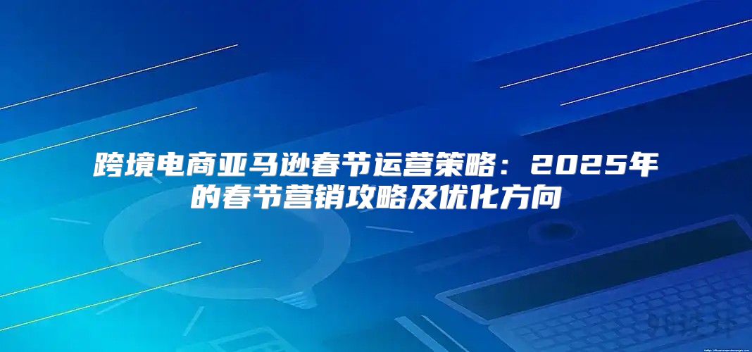 跨境电商亚马逊春节运营策略：2025年的春节营销攻略及优化方向