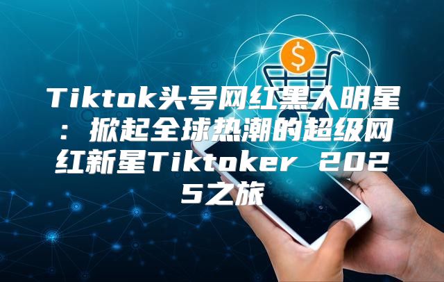 Tiktok头号网红黑人明星：掀起全球热潮的超级网红新星Tiktoker 2025之旅