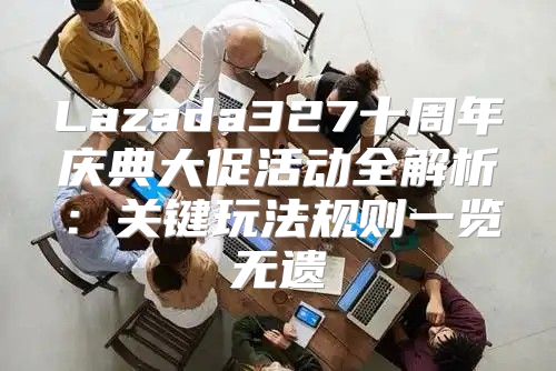 Lazada327十周年庆典大促活动全解析：关键玩法规则一览无遗