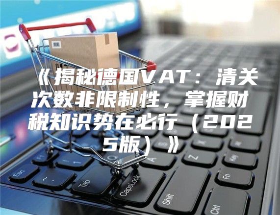 揭秘德国VAT：清关次数非限制性，掌握财税知识势在必行2025版
