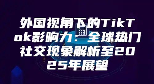 外国视角下的TikTok影响力：全球热门社交现象解析至2025年展望