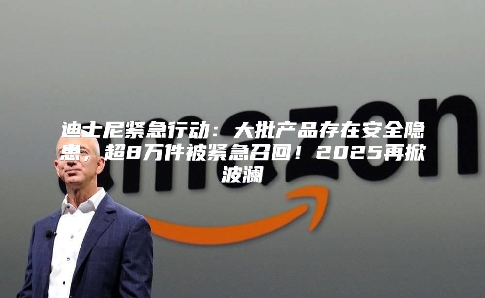 迪士尼紧急行动：大批产品存在安全隐患，超8万件被紧急召回！2025再掀波澜