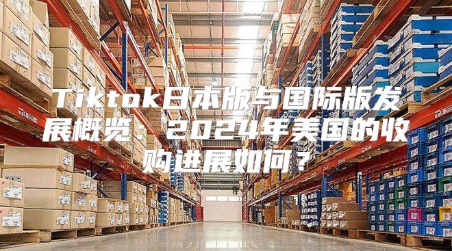 Tiktok日本版与国际版发展概览：2025年美国的收购进展如何？