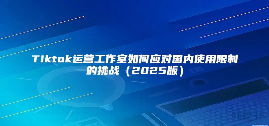 Tiktok运营工作室如何应对国内使用限制的挑战2025版