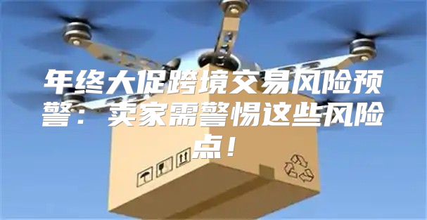 年终大促跨境交易风险预警：卖家需警惕这些风险点！