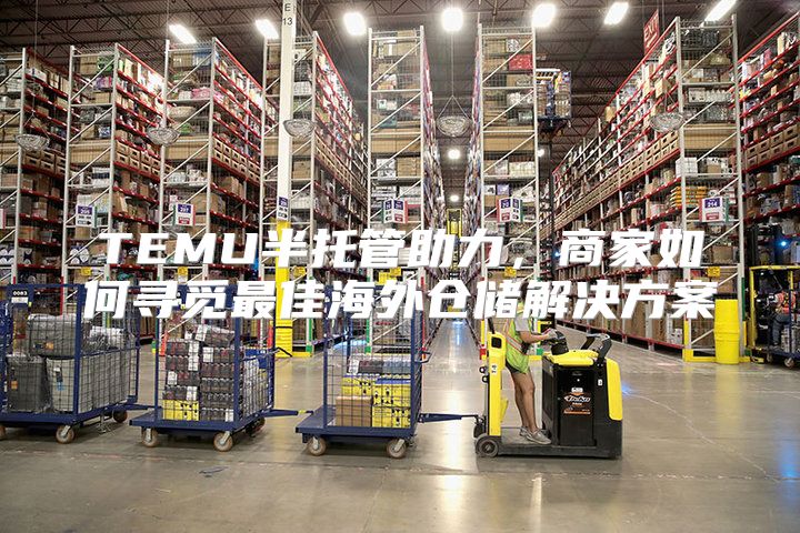 TEMU半托管助力，商家如何寻觅最佳海外仓储解决方案