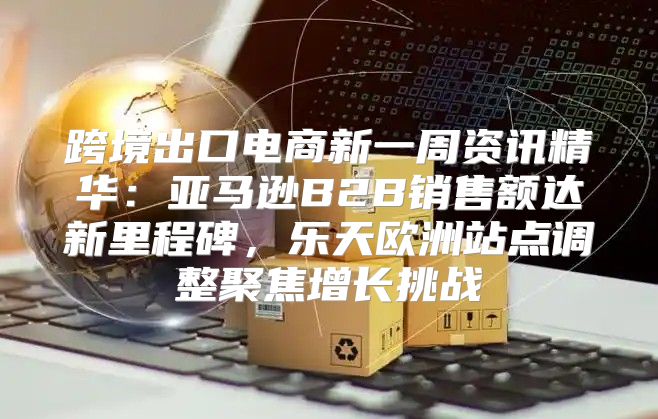 跨境出口电商新一周资讯精华：亚马逊B2B销售额达新里程碑，乐天欧洲站点调整聚焦增长挑战