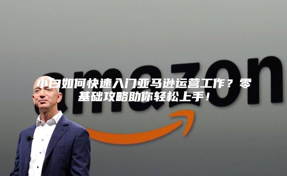 小白如何快速入门亚马逊运营工作？零基础攻略助你轻松上手！