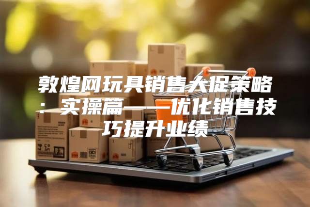 敦煌网玩具销售大促策略：实操篇——优化销售技巧提升业绩