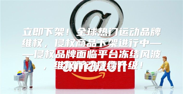 立即下架！全球热门运动品牌维权，侵权商品下架进行中——侵权品牌面临平台冻结风波，维权行动持续升级！