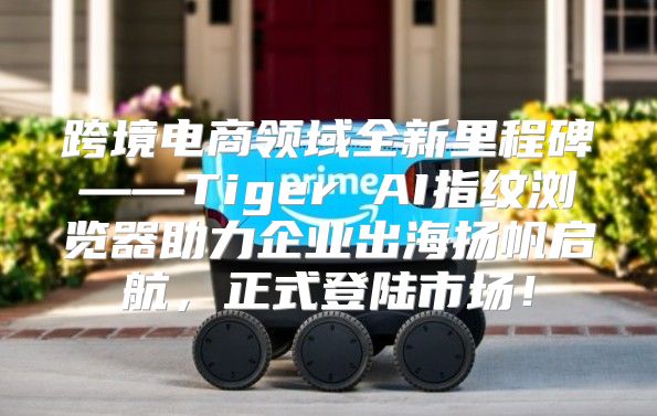 跨境电商领域全新里程碑——Tiger AI指纹浏览器助力企业出海扬帆启航，正式登陆市场！