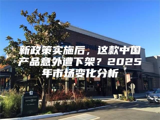 新政策实施后，这款中国产品意外遭下架？2025年市场变化分析