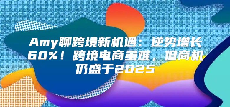 Amy聊跨境新机遇：逆势增长60%！跨境电商虽难，但商机仍盛于2025
