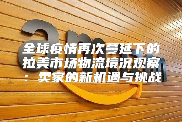 全球疫情再次蔓延下的拉美市场物流境况观察：卖家的新机遇与挑战