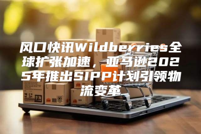 风口快讯Wildberries全球扩张加速，亚马逊2025年推出SIPP计划引领物流变革