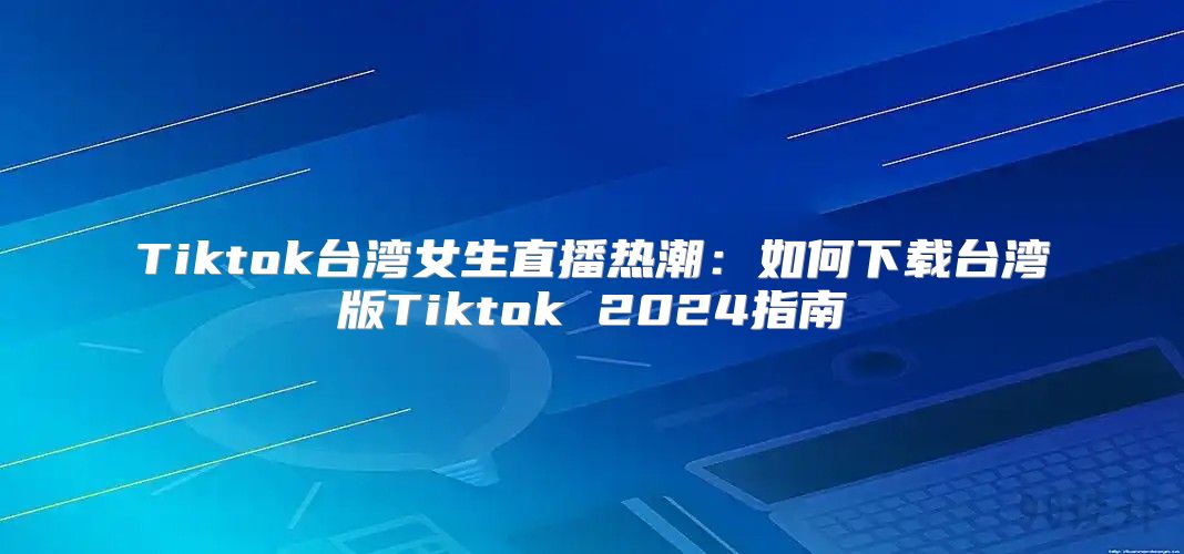 Tiktok台湾女生直播热潮：如何下载台湾版Tiktok 2025指南