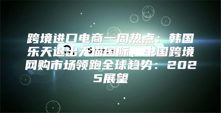 跨境进口电商一周热点：韩国乐天退出天猫国际，中国跨境网购市场领跑全球趋势：2025展望