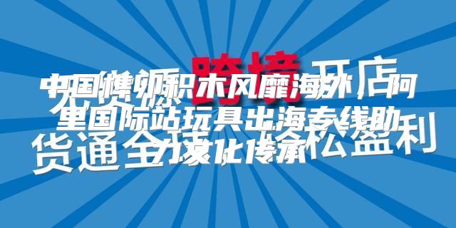 中国榫卯积木风靡海外，阿里国际站玩具出海专线助力文化传承