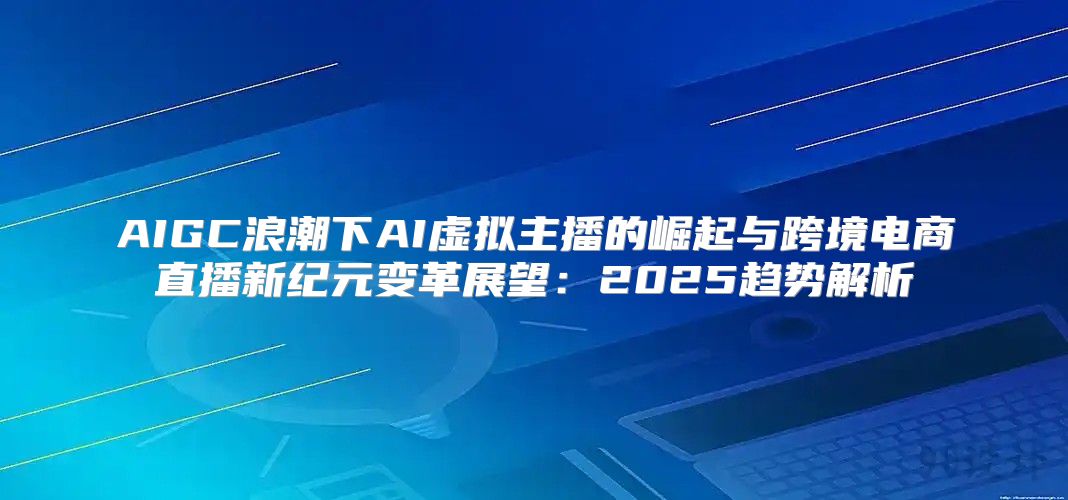 AIGC浪潮下AI虚拟主播的崛起与跨境电商直播新纪元变革展望：2025趋势解析