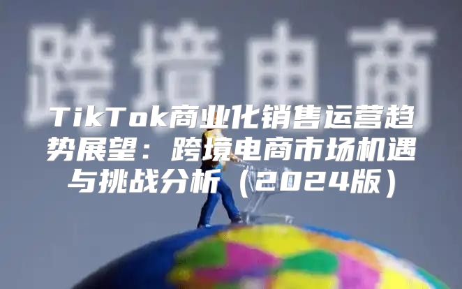 TikTok商业化销售运营趋势展望：跨境电商市场机遇与挑战分析2025版