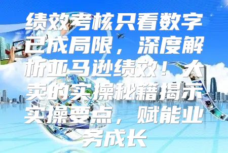 绩效考核只看数字已成局限，深度解析亚马逊绩效！大卖的实操秘籍揭示实操要点，赋能业务成长