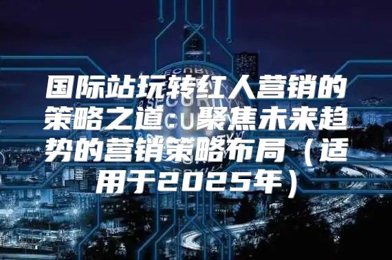 国际站玩转红人营销的策略之道：聚焦未来趋势的营销策略布局适用于2025年