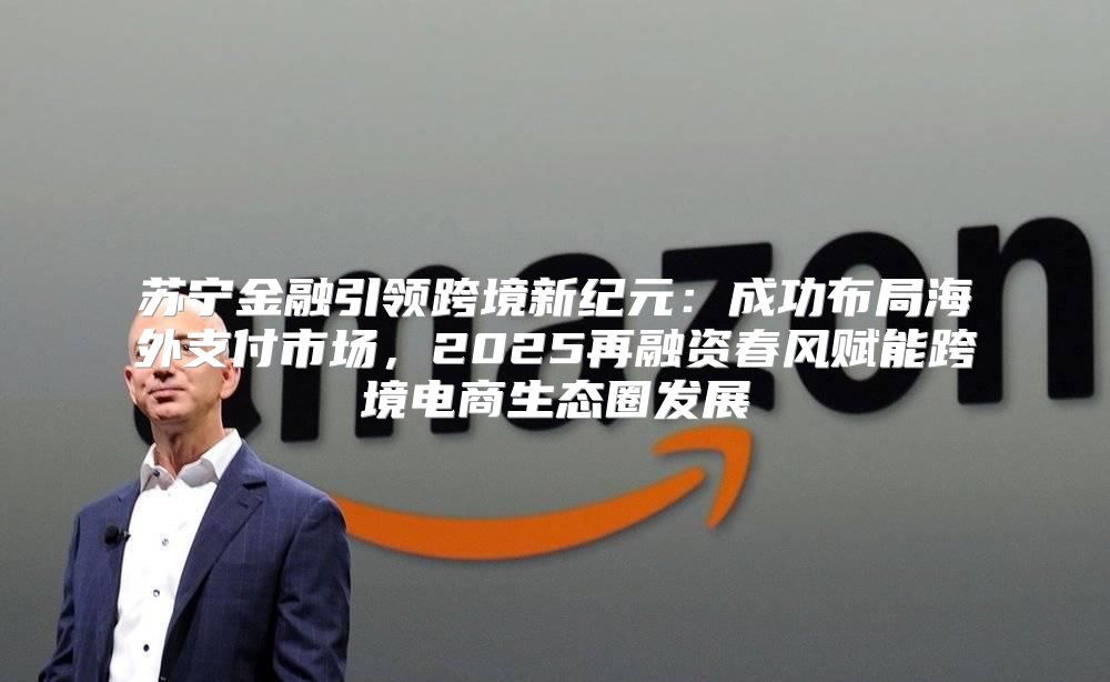 苏宁金融引领跨境新纪元：成功布局海外支付市场，2025再融资春风赋能跨境电商生态圈发展