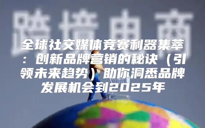 全球社交媒体竞赛利器集萃：创新品牌营销的秘诀引领未来趋势助你洞悉品牌发展机会到2025年
