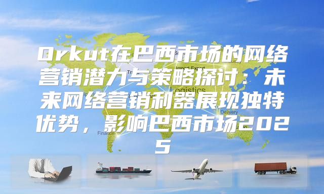 Orkut在巴西市场的网络营销潜力与策略探讨：未来网络营销利器展现独特优势，影响巴西市场2025