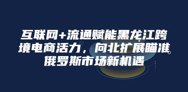 互联网+流通赋能黑龙江跨境电商活力，向北扩展瞄准俄罗斯市场新机遇