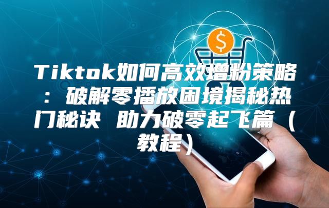 Tiktok如何高效增粉策略：破解零播放困境揭秘热门秘诀 助力破零起飞篇教程