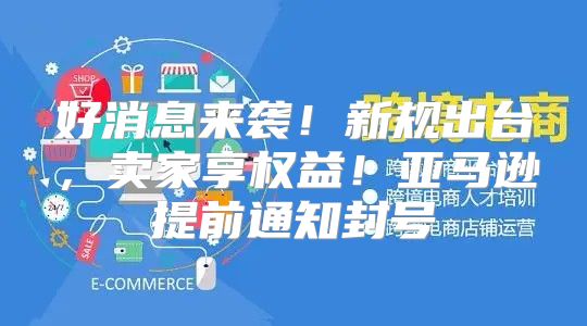 好消息来袭！新规出台，卖家享权益！亚马逊提前通知封号