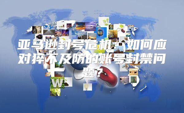 亚马逊封号危机：如何应对猝不及防的账号封禁问题？