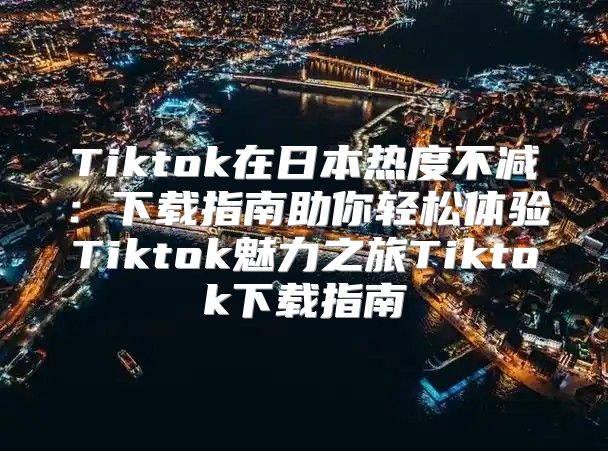 Tiktok在日本热度不减：下载指南助你轻松体验Tiktok魅力之旅Tiktok下载指南