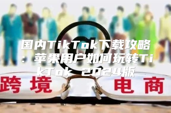 国内TikTok下载攻略：苹果用户如何玩转TikTok 2025版