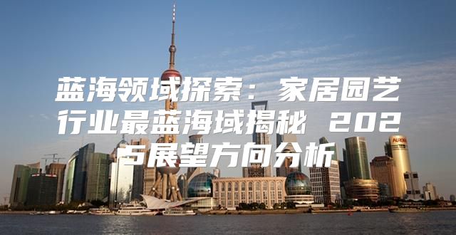 蓝海领域探索：家居园艺行业最蓝海域揭秘 2025展望方向分析