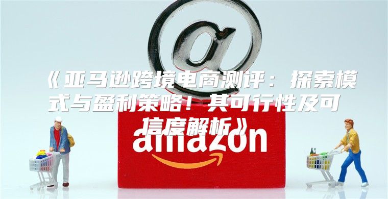 亚马逊跨境电商测评：探索模式与盈利策略！其可行性及可信度解析