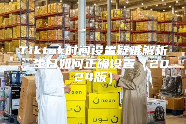 Tiktok时间设置疑难解析：生日如何正确设置2025版