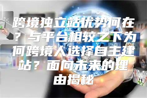 跨境独立站优势何在？与平台相较之下为何跨境人选择自主建站？面向未来的理由揭秘