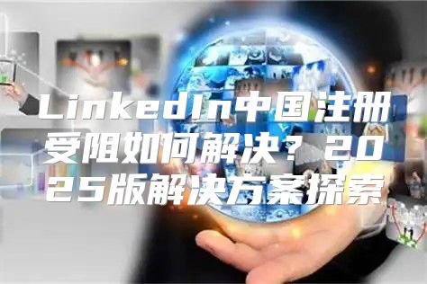 LinkedIn中国注册受阻如何解决？2025版解决方案探索