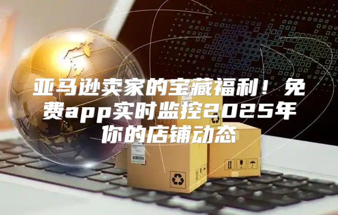 亚马逊卖家的宝藏福利！免费app实时监控2025年你的店铺动态