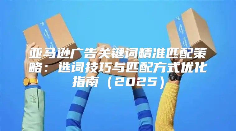 亚马逊广告关键词精准匹配策略：选词技巧与匹配方式优化指南2025