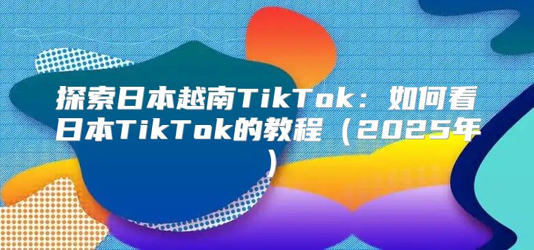 探索日本越南TikTok：如何看日本TikTok的教程2025年
