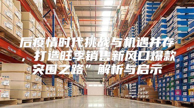 后疫情时代挑战与机遇并存，打造旺季销售新风口爆款突围之路”解析与启示