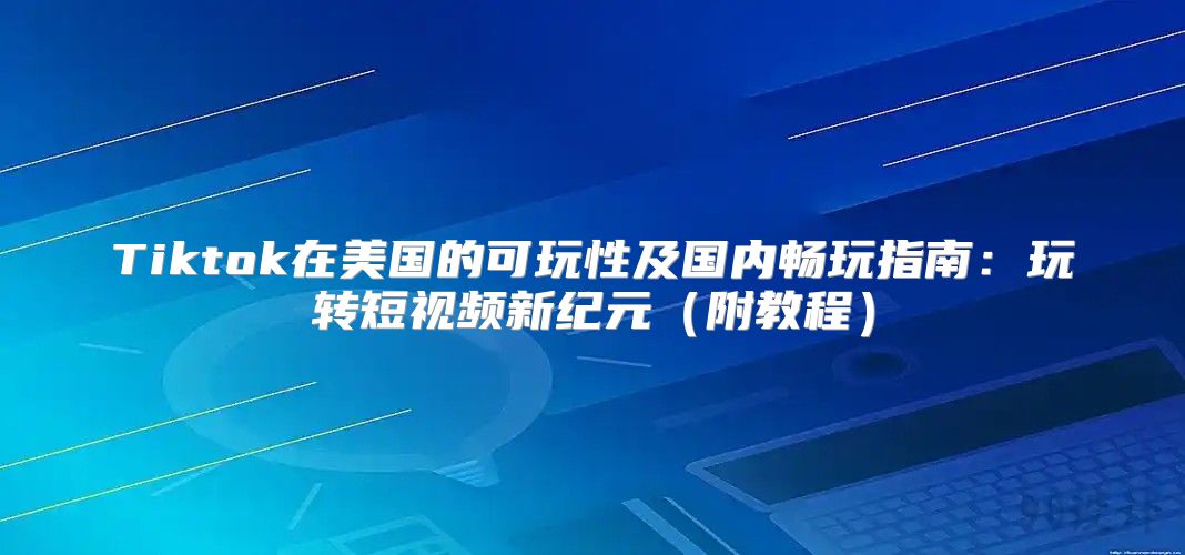 Tiktok在美国的可玩性及国内畅玩指南：玩转短视频新纪元附教程