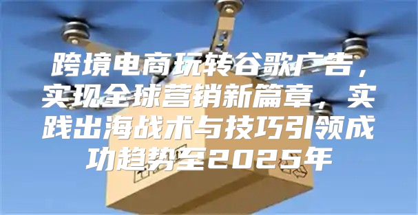 跨境电商玩转谷歌广告，实现全球营销新篇章，实践出海战术与技巧引领成功趋势至2025年
