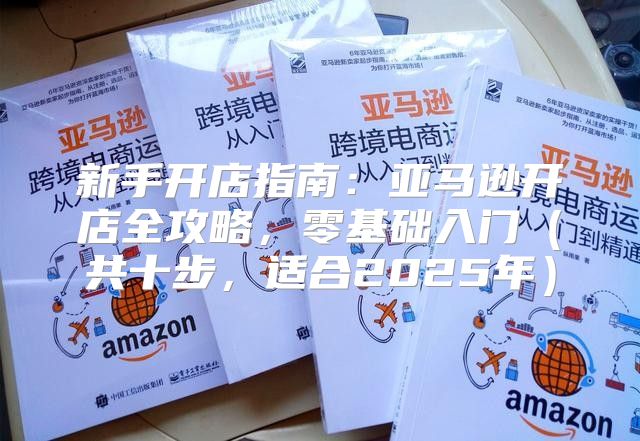 新手开店指南：亚马逊开店全攻略，零基础入门共十步，适合2025年