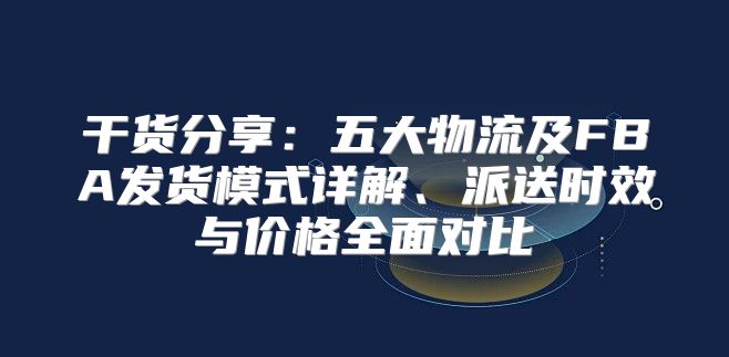 干货分享：五大物流及FBA发货模式详解、派送时效与价格全面对比