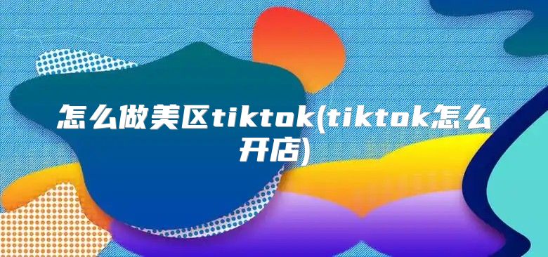 怎么做美区tiktok(tiktok怎么开店)