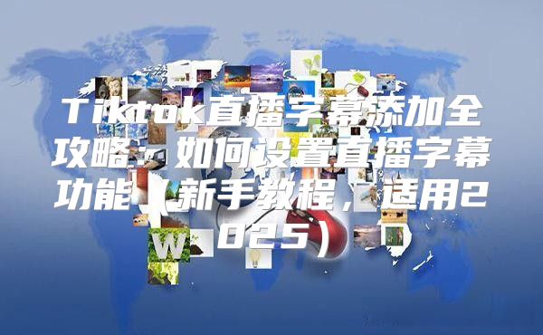 Tiktok直播字幕添加全攻略：如何设置直播字幕功能新手教程，适用2025